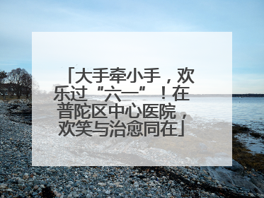 大手牵小手，欢乐过“六一”！在普陀区中心医院，欢笑与治愈同在