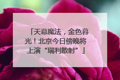 天幕魔法，金色暮光！北京今日傍晚将上演“瑞利散射”