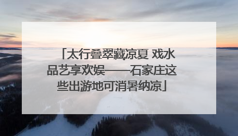 太行叠翠藏凉夏 戏水品艺享欢娱——石家庄这些出游地可消暑纳凉