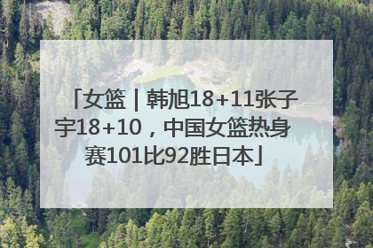 女篮｜韩旭18+11张子宇18+10，中国女篮热身赛101比92胜日本