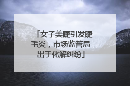 女子美睫引发睫毛炎，市场监管局出手化解纠纷