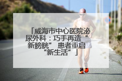 威海市中心医院泌尿外科：巧手再造“新膀胱” 患者重启“新生活”