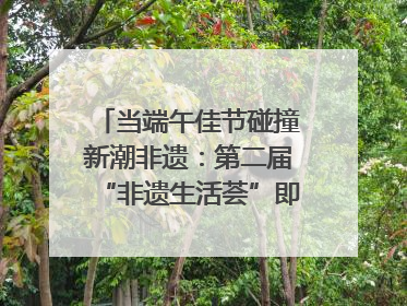 当端午佳节碰撞新潮非遗：第二届“非遗生活荟”即将开启“百young”新章