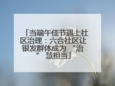 当端午佳节遇上社区治理：六合社区让银发群体成为 “治” 慧担当