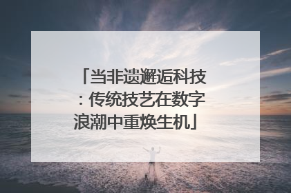 当非遗邂逅科技：传统技艺在数字浪潮中重焕生机