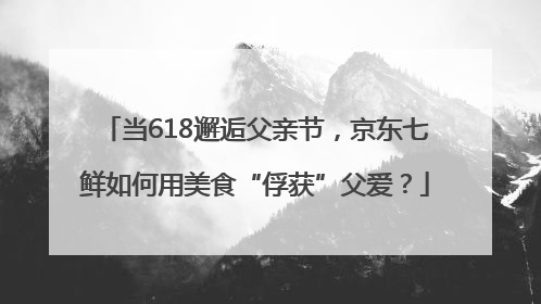 当618邂逅父亲节，京东七鲜如何用美食“俘获”父爱？