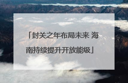 封关之年布局未来 海南持续提升开放能级