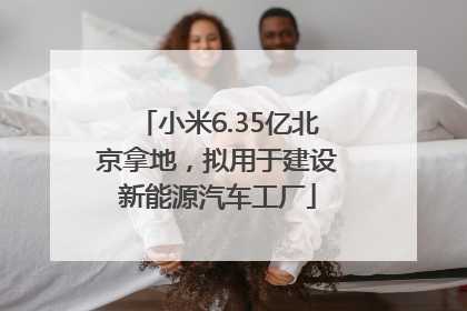 小米6.35亿北京拿地，拟用于建设新能源汽车工厂