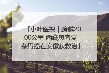 小叶医探｜跨越2000公里 西藏患者复杂胃癌在安徽获救治