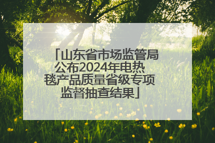 山东省市场监管局公布2024年电热毯产品质量省级专项监督抽查结果