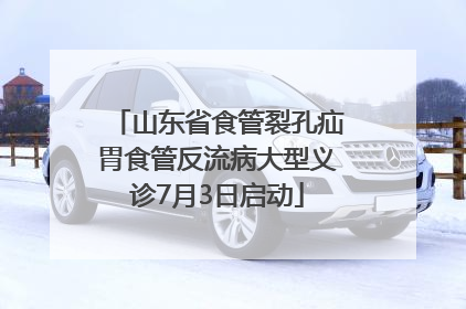 山东省食管裂孔疝胃食管反流病大型义诊7月3日启动