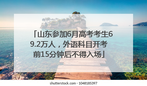 山东参加6月高考考生69.2万人，外语科目开考前15分钟后不得入场