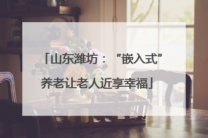 山东潍坊：“嵌入式”养老让老人近享幸福
