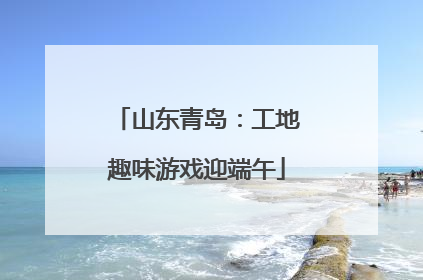 山东青岛：工地趣味游戏迎端午