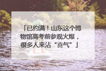 已约满！山东这个博物馆高考前参观火爆，很多人来沾“喜气”