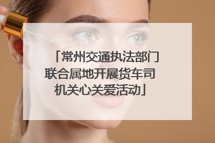 常州交通执法部门联合属地开展货车司机关心关爱活动