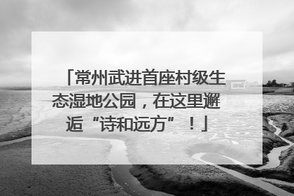 常州武进首座村级生态湿地公园，在这里邂逅“诗和远方”！