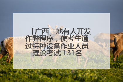 广西一地有人开发作弊程序，使考生通过特种设备作业人员理论考试 131名考生证书被撤销