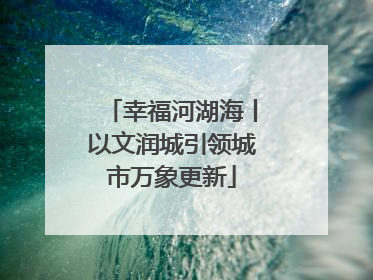 幸福河湖海丨以文润城引领城市万象更新