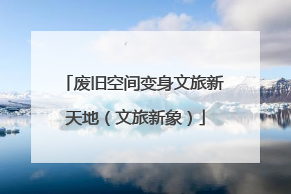 废旧空间变身文旅新天地（文旅新象）