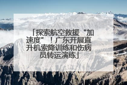 探索航空救援“加速度”！广东开展直升机索降训练和伤病员转运演练