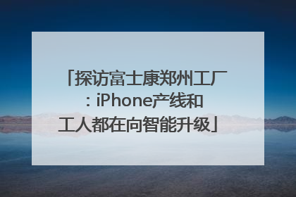 探访富士康郑州工厂：iPhone产线和工人都在向智能升级