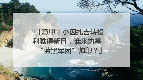 意甲｜小因扎吉转投利雅得新月，谁来执掌“蓝黑军团”帅印？