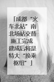 成都“火车北站”南北场站交替施工完成 建成后将是特大“换乘枢纽”