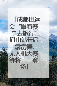 成都世运会“跟着赛事去旅行”眉山站开启 霹雳舞、无人机大赛等将一一登场