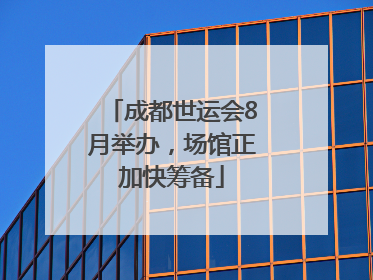 成都世运会8月举办，场馆正加快筹备
