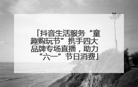 抖音生活服务“童趣购玩节”携手四大品牌专场直播，助力“六一”节日消费