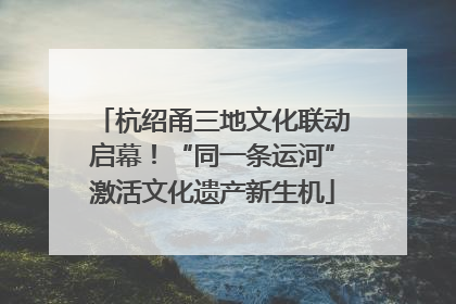 杭绍甬三地文化联动启幕！“同一条运河”激活文化遗产新生机