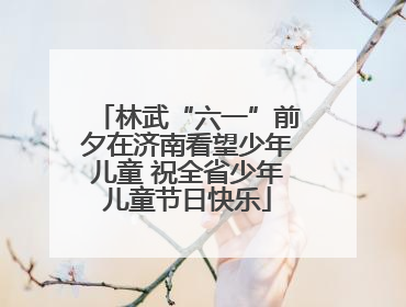 林武“六一”前夕在济南看望少年儿童 祝全省少年儿童节日快乐