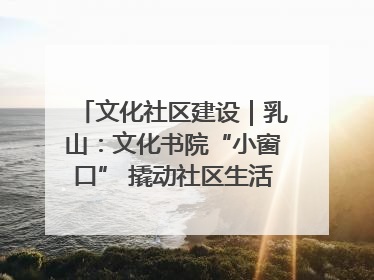 文化社区建设｜乳山：文化书院“小窗口” 撬动社区生活“大幸福”