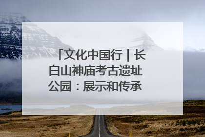 文化中国行｜长白山神庙考古遗址公园：展示和传承多民族文化交融