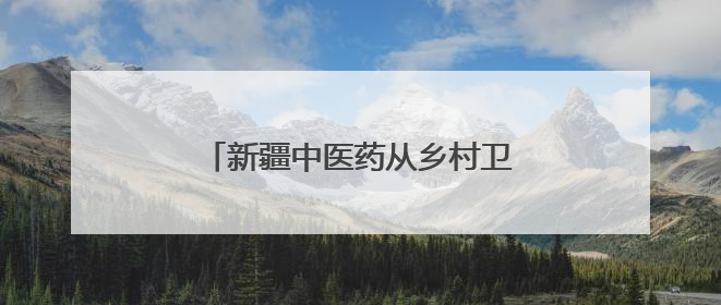 新疆中医药从乡村卫生室走向国际药柜