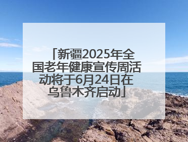新疆2025年全国老年健康宣传周活动将于6月24日在乌鲁木齐启动