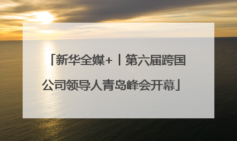 新华全媒+丨第六届跨国公司领导人青岛峰会开幕