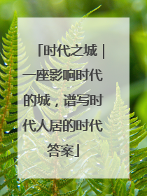 时代之城｜一座影响时代的城，谱写时代人居的时代答案