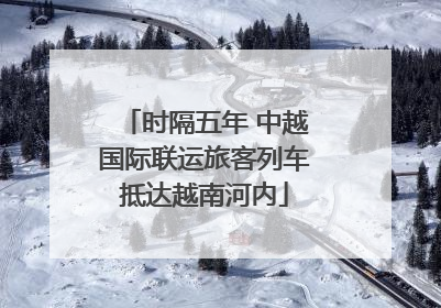 时隔五年 中越国际联运旅客列车抵达越南河内