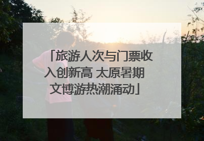 旅游人次与门票收入创新高 太原暑期文博游热潮涌动