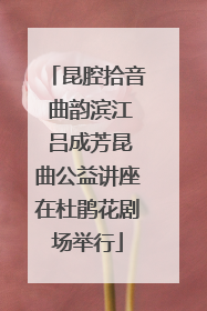 昆腔拾音 曲韵滨江 吕成芳昆曲公益讲座在杜鹃花剧场举行