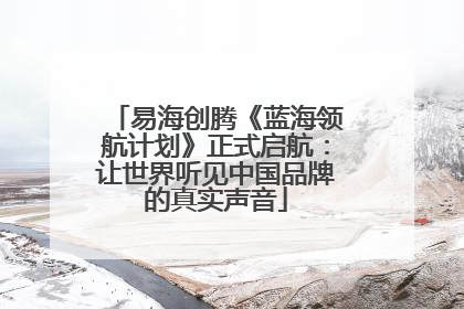 易海创腾《蓝海领航计划》正式启航：让世界听见中国品牌的真实声音