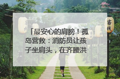 最安心的肩膀！孤岛营救：消防员让孩子坐肩头，在齐腰洪水里稳如泰山