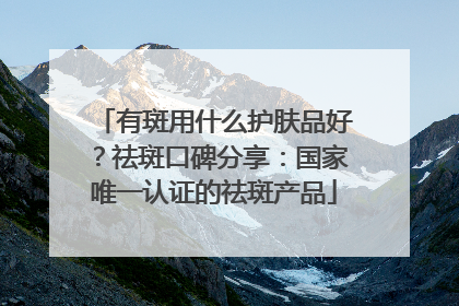 有斑用什么护肤品好？祛斑口碑分享：国家唯一认证的祛斑产品