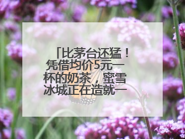 比茅台还猛！凭借均价5元一杯的奶茶，蜜雪冰城正在造就一个商业帝国