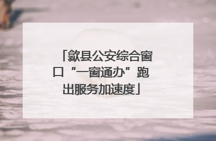 歙县公安综合窗口“一窗通办”跑出服务加速度