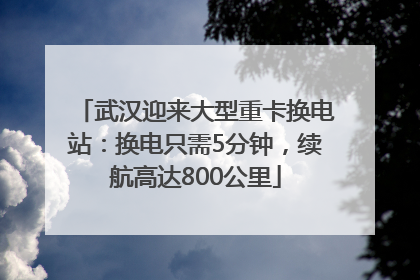 武汉迎来大型重卡换电站：换电只需5分钟，续航高达800公里