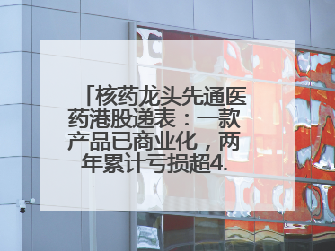 核药龙头先通医药港股递表：一款产品已商业化，两年累计亏损超4.6亿元