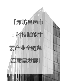 潍坊昌邑市：科技赋能生姜产业全链条高质量发展